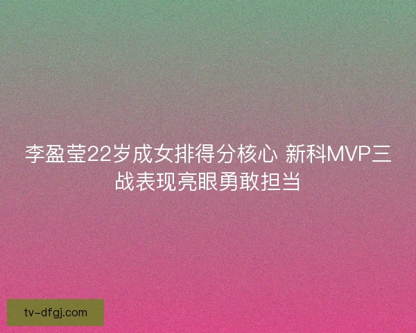 李盈莹22岁成女排得分核心 新科MVP三战表现亮眼勇敢担当