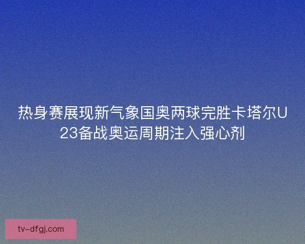 热身赛展现新气象国奥两球完胜卡塔尔U23备战奥运周期注入强心剂