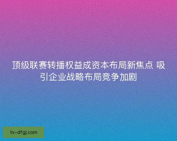 顶级联赛转播权益成资本布局新焦点 吸引企业战略布局竞争加剧