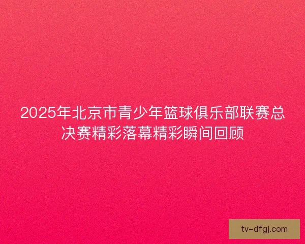 2025年北京市青少年篮球俱乐部联赛总决赛精彩落幕精彩瞬间回顾