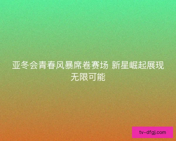 亚冬会青春风暴席卷赛场 新星崛起展现无限可能